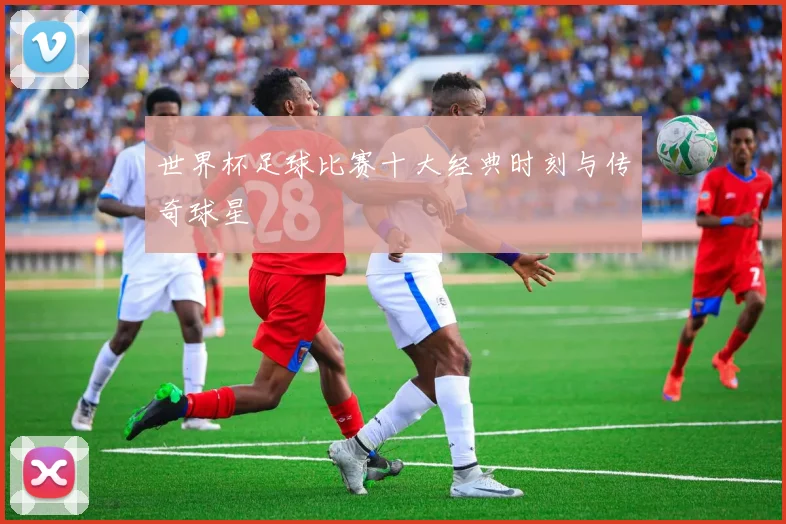 世界杯足球比赛十大经典时刻与传奇球星