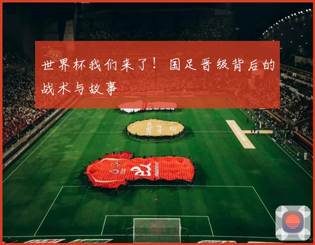 世界杯我们来了！国足晋级背后的战术与故事