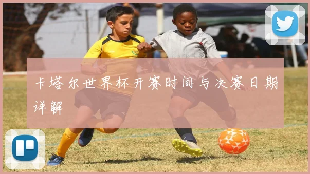 卡塔尔世界杯开赛时间与决赛日期详解