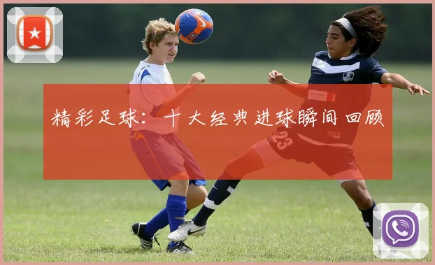 精彩足球：十大经典进球瞬间回顾