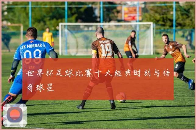世界杯足球比赛十大经典时刻与传奇球星