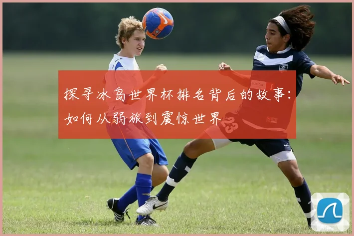 探寻冰岛世界杯排名背后的故事:如何从弱旅到震惊世界