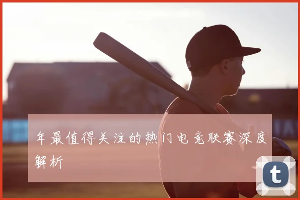 年最值得关注的热门电竞联赛深度解析