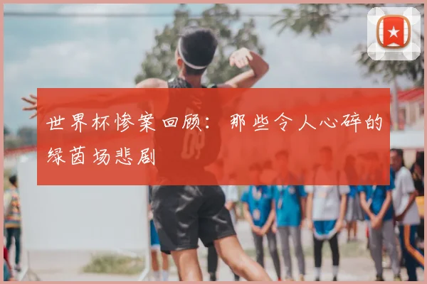 世界杯惨案回顾：那些令人心碎的绿茵场悲剧
